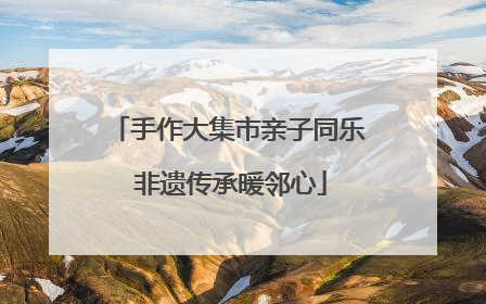 手作大集市亲子同乐 非遗传承暖邻心