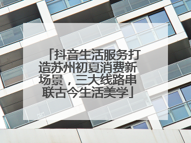 抖音生活服务打造苏州初夏消费新场景，三大线路串联古今生活美学