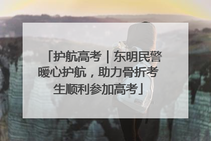 护航高考｜东明民警暖心护航，助力骨折考生顺利参加高考