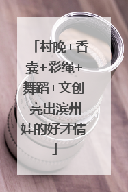 村晚+香囊+彩绳+舞蹈+文创 亮出滨州娃的好才情