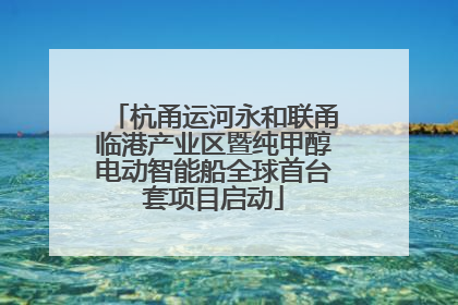 杭甬运河永和联甬临港产业区暨纯甲醇电动智能船全球首台套项目启动