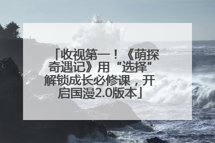 收视第一！《萌探奇遇记》用“选择”解锁成长必修课，开启国漫2.0版本