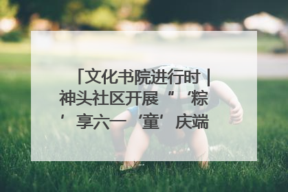 文化书院进行时｜神头社区开展“‘粽’享六一‘童’庆端午”主题系列活动