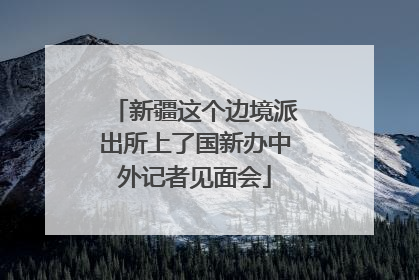 新疆这个边境派出所上了国新办中外记者见面会