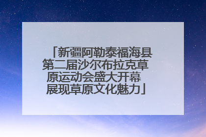 新疆阿勒泰福海县第二届沙尔布拉克草原运动会盛大开幕 展现草原文化魅力
