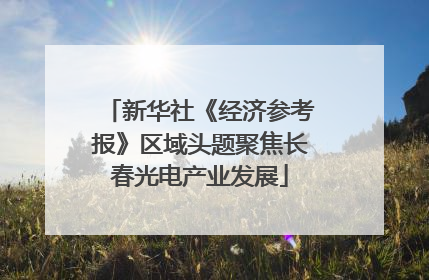 新华社《经济参考报》区域头题聚焦长春光电产业发展