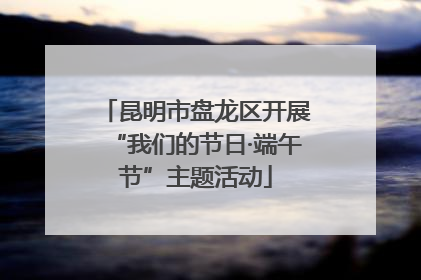 昆明市盘龙区开展“我们的节日·端午节”主题活动