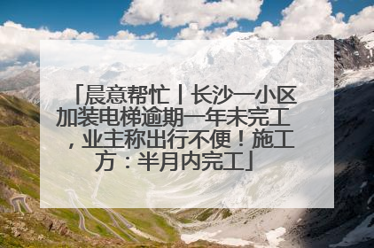 晨意帮忙丨长沙一小区加装电梯逾期一年未完工，业主称出行不便！施工方：半月内完工