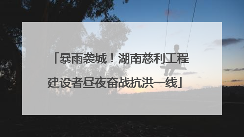 暴雨袭城！湖南慈利工程建设者昼夜奋战抗洪一线