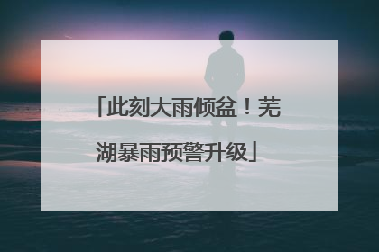 此刻大雨倾盆！芜湖暴雨预警升级