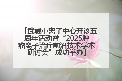 武威重离子中心开诊五周年活动暨“2025肿瘤离子治疗前沿技术学术研讨会”成功举办