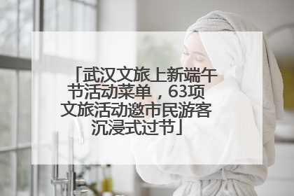 武汉文旅上新端午节活动菜单，63项文旅活动邀市民游客沉浸式过节