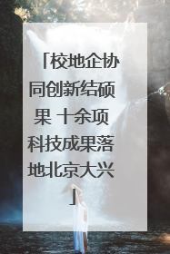 校地企协同创新结硕果 十余项科技成果落地北京大兴