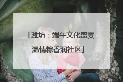 潍坊：端午文化盛宴 温情粽香润社区