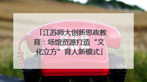 江苏师大创新思政教育：场馆资源打造“文化立方”育人新模式