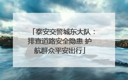 泰安交警城东大队：排查道路安全隐患 护航群众平安出行