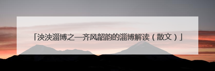 泱泱淄博之—齐风韶韵的淄博解读（散文）