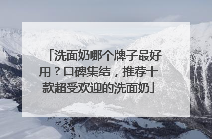 洗面奶哪个牌子最好用？口碑集结，推荐十款超受欢迎的洗面奶