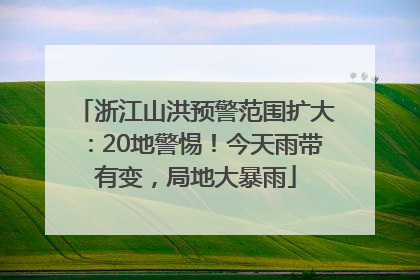浙江山洪预警范围扩大：20地警惕！今天雨带有变，局地大暴雨