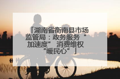 湖南省衡南县市场监管局：政务服务“加速度” 消费维权“暖民心”