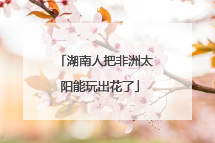 湖南人把非洲太阳能玩出花了