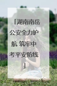 湖南南岳公安全力护航 筑牢中考平安防线