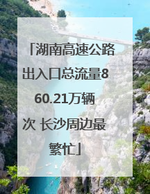 湖南高速公路出入口总流量860.21万辆次 长沙周边最繁忙