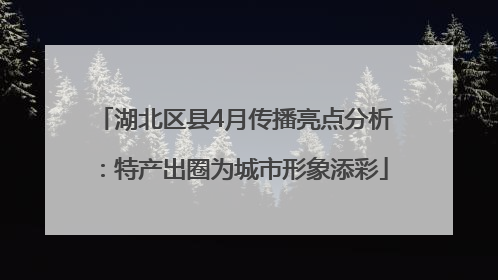 湖北区县4月传播亮点分析：特产出圈为城市形象添彩