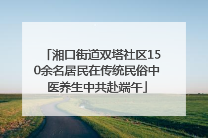 湘口街道双塔社区150余名居民在传统民俗中医养生中共赴端午