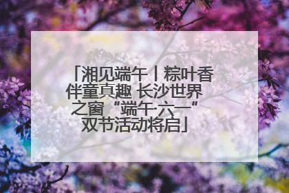 湘见端午丨粽叶香伴童真趣 长沙世界之窗“端午·六一”双节活动将启