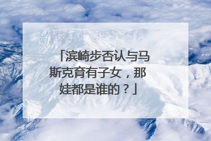滨崎步否认与马斯克育有子女，那娃都是谁的？