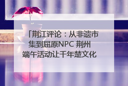 荆江评论：从非遗市集到屈原NPC 荆州端午活动让千年楚文化“破圈”生长