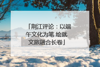 荆江评论：以端午文化为笔 绘就文旅融合长卷