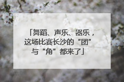 舞蹈、声乐、器乐，这场比赛长沙的“团”与“角”都来了