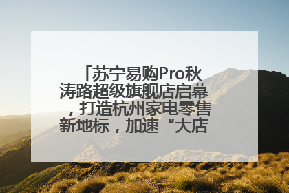 苏宁易购Pro秋涛路超级旗舰店启幕，打造杭州家电零售新地标，加速“大店攻略”全省布局
