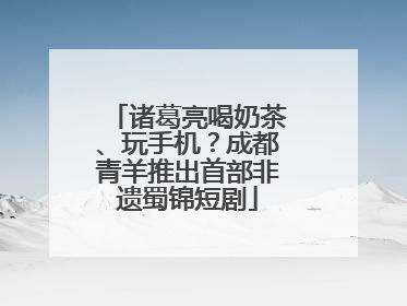诸葛亮喝奶茶、玩手机？成都青羊推出首部非遗蜀锦短剧