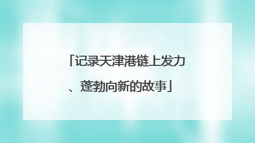 记录天津港链上发力、蓬勃向新的故事