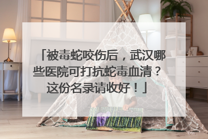 被毒蛇咬伤后，武汉哪些医院可打抗蛇毒血清？这份名录请收好！