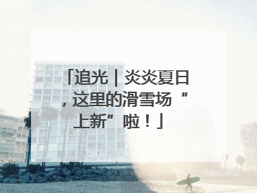 追光｜炎炎夏日，这里的滑雪场“上新”啦！