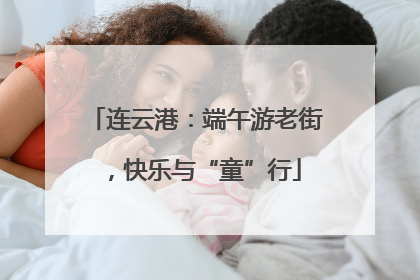 连云港：端午游老街，快乐与“童”行