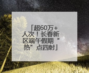 超60万+人次！长春新区端午假期“热”点四射