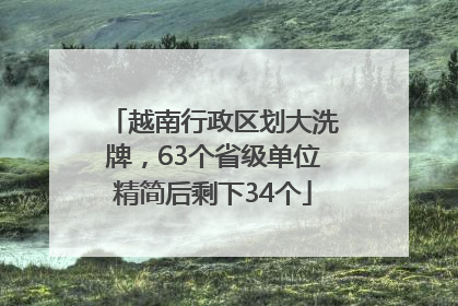 越南行政区划大洗牌，63个省级单位精简后剩下34个