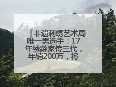非遗刺绣艺术周唯一男选手：17年绣龄家传三代，年销200万，将试水直播