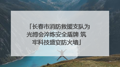 长春市消防救援支队为光博会淬炼安全盾牌 筑牢科技盛宴防火墙