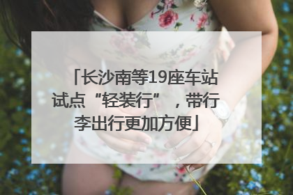 长沙南等19座车站试点“轻装行”，带行李出行更加方便