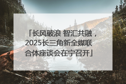 长风破浪 智汇共融，2025长三角新全媒联合体座谈会在宁召开