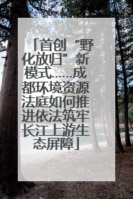 首创“野化放归”新模式……成都环境资源法庭如何推进依法筑牢长江上游生态屏障