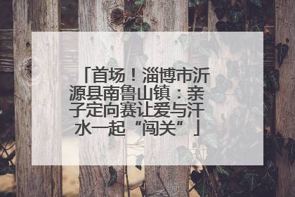 首场！淄博市沂源县南鲁山镇：亲子定向赛让爱与汗水一起“闯关”