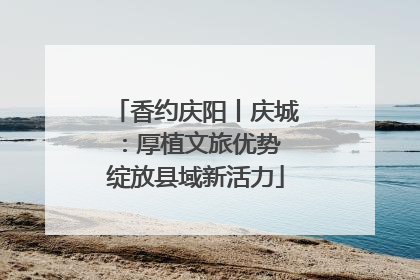 香约庆阳丨庆城：厚植文旅优势 绽放县域新活力