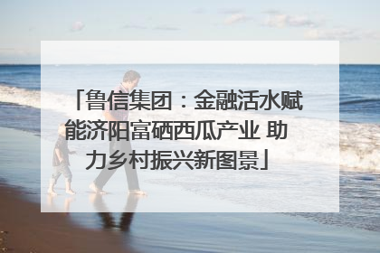 鲁信集团：金融活水赋能济阳富硒西瓜产业 助力乡村振兴新图景